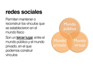 redes sociales!
Permiten mantener o
reconstruir los vínculos que         Mundo
se establecieron en el               público
mundo físico
Son un tercer lugar, entre el
mundo público y el mundo        Mundo     Mundo
privado, en el que              privado   virtual
podemos construir
vínculos
 