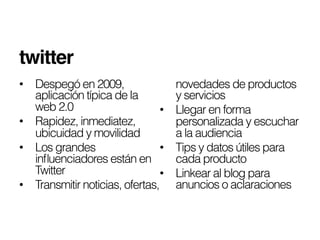 twitter!
•  Despegó en 2009,                  novedades de productos
   aplicación típica de la           y servicios
   web 2.0                      •    Llegar en forma
•  Rapidez, inmediatez,              personalizada y escuchar
   ubicuidad y movilidad             a la audiencia
•  Los grandes                  •    Tips y datos útiles para
   inﬂuenciadores están en           cada producto
   Twitter                      •    Linkear al blog para
•  Transmitir noticias, ofertas,     anuncios o aclaraciones
 