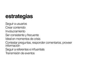 estrategias!
Seguir a usuarios
Crear contenido
Involucramiento
Ser consistente y frecuente
Ideal en momentos de crisis
Contestar preguntas, responder comentarios, proveer
información
Seguir a referentes e inﬂuentials
Transmisión de eventos
 