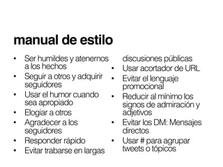 manual de estilo!
•  Ser humildes y atenernos       discusiones públicas
   a los hechos              •    Usar acortador de URL
•  Seguir a otros y adquirir •    Evitar el lenguaje
   seguidores                     promocional
•  Usar el humor cuando •         Reducir al mínimo los
   sea apropiado                  signos de admiración y
•  Elogiar a otros                adjetivos
•  Agradecer a los           •    Evitar los DM: Mensajes
   seguidores                     directos
•  Responder rápido          •    Usar # para agrupar
•  Evitar trabarse en largas      tweets o tópicos
 