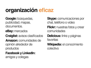 organización eﬁcaz!
Google: búsquedas,              Skype: comunicaciones por
publicidad, mapas,              chat, teléfono o video
documentos.                     Flickr: nuestras fotos y crear
eBay: mercados                  comunidades
Craiglist: avisos clasiﬁcados   Delicious: links y páginas
Amazon: comunidades de          favoritas
opinión alrededor de            Wikipedia: el conocimiento
productos                       colectivo
Facebook y LinkedIn:
amigos y colegas
 