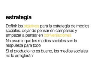 estrategia!
Deﬁnir los objetivos para la estrategia de medios
sociales: dejar de pensar en campañas y
empezar a pensar en conversaciones
No asumir que los medios sociales son la
respuesta para todo
Si el producto no es bueno, los medios sociales
no lo arreglarán
 