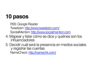 10 pasos!
  RSS: Google Reader
  Tweetizen: http://www.tweetizen.com/
  SocitalMention: http://www.socialmention.com
4. Mapear y listar cómo se dice y quiénes son los
    inﬂuenciadores
5. Decidir cuál será la presencia en medios sociales
    y registrar las cuentas
  NameCheck: http://namechk.com/
 