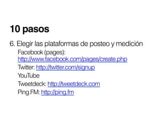10 pasos!
6. Elegir las plataformas de posteo y medición
  Facebook (pages):
  http://www.facebook.com/pages/create.php
  Twitter: http://twitter.com/signup
  YouTube
  Tweetdeck: http://tweetdeck.com
  Ping.FM: http://ping.fm
 