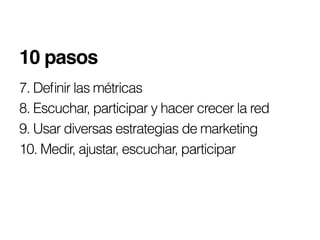 10 pasos!
7. Deﬁnir las métricas
8. Escuchar, participar y hacer crecer la red
9. Usar diversas estrategias de marketing
10. Medir, ajustar, escuchar, participar
 