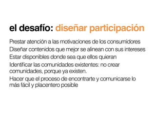 el desafío: diseñar participación!
Prestar atención a las motivaciones de los consumidores
Diseñar contenidos que mejor se alinean con sus intereses
Estar disponibles donde sea que ellos quieran
Identiﬁcar las comunidades existentes: no crear
comunidades, porque ya existen.
Hacer que el proceso de encontrarte y comunicarse lo
más fácil y placentero posible
 