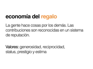 economía del regalo!
La gente hace cosas por los demás. Las
contribuciones son reconocidas en un sistema
de reputación.

Valores: generosidad, reciprocidad,
status, prestigio y estima
 