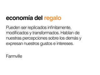 economía del regalo!
Pueden ser replicados inﬁnitamente,
modiﬁcados y transformados. Hablan de
nuestras percepciones sobre los demás y
expresan nuestros gustos e intereses.

Farmville
 