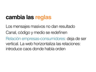 cambia las reglas!
Los mensajes masivos no dan resultado
Canal, código y medio se redeﬁnen
Relación empresas-consumidores: deja de ser
vertical. La web horizontaliza las relaciones:
introduce caos donde había orden
 