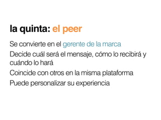 la quinta: el peer!
Se convierte en el gerente de la marca
Decide cuál será el mensaje, cómo lo recibirá y
cuándo lo hará
Coincide con otros en la misma plataforma
Puede personalizar su experiencia
 