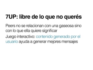 7UP: libre de lo que no querés!
Peers no se relacionan con una gaseosa sino
con lo que ella quiere signiﬁcar
Juego interactivo: contenido generado por el
usuario ayuda a generar mejores mensajes
 
