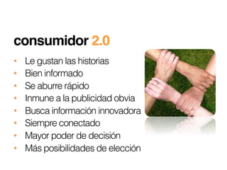 consumidor 2.0 !!
•    Le gustan las historias
•    Bien informado
•    Se aburre rápido
•    Inmune a la publicidad obvia
•    Busca información innovadora
•    Siempre conectado
•    Mayor poder de decisión
•    Más posibilidades de elección
 