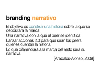 branding narrativo!
El objetivo es construir una historia sobre la que se
depositará la marca
Una narrativa con la que el peer se identiﬁca
Lanzar acciones 2.0 para que sean los peers
quienes cuenten la historia
Lo que diferenciará a la marca del resto será su
narrativa
                              [Arébalos-Alonso, 2009]
 