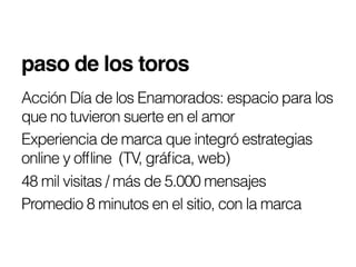 paso de los toros!
Acción Día de los Enamorados: espacio para los
que no tuvieron suerte en el amor
Experiencia de marca que integró estrategias
online y ofﬂine (TV, gráﬁca, web)
48 mil visitas / más de 5.000 mensajes
Promedio 8 minutos en el sitio, con la marca
 