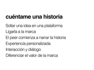 cuéntame una historia!
Soltar una idea en una plataforma
Ligarla a la marca
El peer comienza a narrar la historia
Experiencia personalizada
Interacción y diálogo
Diferenciar el valor de la marca
 