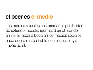 el peer es el medio!
Los medios sociales nos brindan la posibilidad
de extender nuestra identidad en el mundo
online. El boca a boca en los medios sociales
hace que la marca hable con el usuario y a
través de él.
 