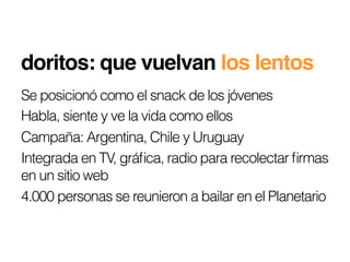 doritos: que vuelvan los lentos!
Se posicionó como el snack de los jóvenes
Habla, siente y ve la vida como ellos
Campaña: Argentina, Chile y Uruguay
Integrada en TV, gráﬁca, radio para recolectar ﬁrmas
en un sitio web
4.000 personas se reunieron a bailar en el Planetario
 