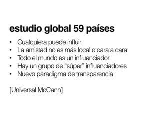 estudio global 59 países!
•    Cualquiera puede inﬂuir
•    La amistad no es más local o cara a cara
•    Todo el mundo es un inﬂuenciador
•    Hay un grupo de “súper” inﬂuenciadores
•    Nuevo paradigma de transparencia

[Universal McCann]
 