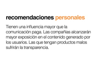 recomendaciones personales!
Tienen una inﬂuencia mayor que la
comunicación paga. Las compañías alcanzarán
mayor exposición en el contenido generado por
los usuarios. Las que tengan productos malos
sufrirán la transparencia.
 