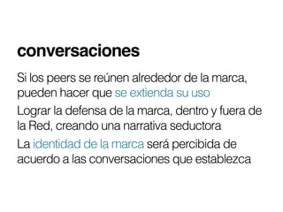 conversaciones!
Si los peers se reúnen alrededor de la marca,
pueden hacer que se extienda su uso
Lograr la defensa de la marca, dentro y fuera de
la Red, creando una narrativa seductora
La identidad de la marca será percibida de
acuerdo a las conversaciones que establezca
 