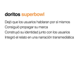 doritos superbowl!
Dejó que los usuarios hablaran por sí mismos
Consiguió propagar su marca
Construyó su identidad junto con los usuarios
Integró el relato en una narración transmediática
 