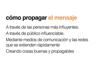 cómo propagar el mensaje!
A través de las personas más inﬂuyentes.
A través de público inﬂuenciable.
Mediante medios de comunicación y las redes
que se extienden rápidamente
Creando cosas buenas y propagables
 