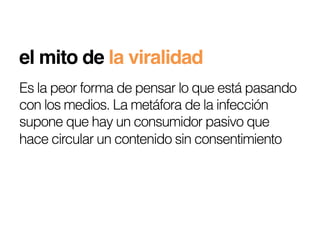 el mito de la viralidad!
Es la peor forma de pensar lo que está pasando
con los medios. La metáfora de la infección
supone que hay un consumidor pasivo que
hace circular un contenido sin consentimiento
 