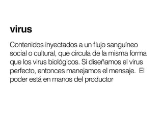virus!
Contenidos inyectados a un ﬂujo sanguíneo
social o cultural, que circula de la misma forma
que los virus biológicos. Si diseñamos el virus
perfecto, entonces manejamos el mensaje. El
poder está en manos del productor
 