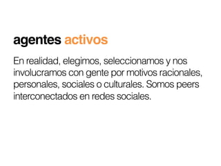 agentes activos!
En realidad, elegimos, seleccionamos y nos
involucramos con gente por motivos racionales,
personales, sociales o culturales. Somos peers
interconectados en redes sociales.
 