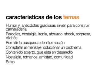 características de los temas!
Humor y anécdotas graciosas sirven para construir
camaradería
Parodias, nostalgia, ironía, absurdo, shock, sorpresa,
clichés
Permitir la búsqueda de información
Completar el mensaje, solucionar un problema
Contenido abierto, que está en desarrollo
Nostalgia, romance, amistad, comunidad
Retro
 