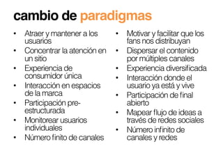 cambio de paradigmas!
•  Atraer y mantener a los     •  Motivar y facilitar que los
   usuarios                       fans nos distribuyan
•  Concentrar la atención en   •  Dispersar el contenido
   un sitio                       por múltiples canales
•  Experiencia de              •  Experiencia diversiﬁcada
   consumidor única            •  Interacción donde el
•  Interacción en espacios        usuario ya está y vive
   de la marca                 •  Participación de ﬁnal
•  Participación pre-             abierto
   estructurada                •  Mapear ﬂujo de ideas a
•  Monitorear usuarios            través de redes sociales
   individuales                •  Número inﬁnito de
•  Número ﬁnito de canales        canales y redes
 