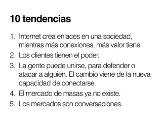 10 tendencias!
1.  Internet crea enlaces en una sociedad,
    mientras más conexiones, más valor tiene.
2.  Los clientes tienen el poder.
3.  La gente puede unirse, para defender o
    atacar a alguien. El cambio viene de la nueva
    capacidad de conectarse.
4.  El mercado de masas ya no existe.
5.  Los mercados son conversaciones.
 