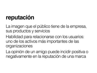 reputación!
La imagen que el público tiene de la empresa,
sus productos y servicios
Habilidad para relacionarse con los usuarios:
uno de los activos más importantes de las
organizaciones
La opinión de un amigo puede incidir positiva o
negativamente en la reputación de una marca
 