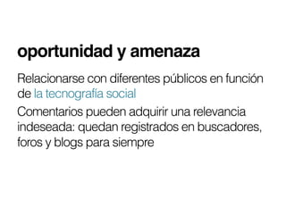 oportunidad y amenaza!
Relacionarse con diferentes públicos en función
de la tecnografía social
Comentarios pueden adquirir una relevancia
indeseada: quedan registrados en buscadores,
foros y blogs para siempre
 