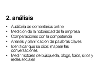 2. análisis!
•  Auditoría de comentarios online
•  Medición de la notoriedad de la empresa
•  Comparaciones con la competencia
•  Análisis y planiﬁcación de palabras claves
•  Identiﬁcar qué se dice: mapear las
   conversaciones
•  Medir motores de búsqueda, blogs, foros, sitios y
   redes sociales
 