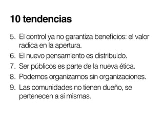 10 tendencias!
5.  El control ya no garantiza beneﬁcios: el valor
    radica en la apertura.
6.  El nuevo pensamiento es distribuido.
7.  Ser públicos es parte de la nueva ética.
8.  Podemos organizarnos sin organizaciones.
9.  Las comunidades no tienen dueño, se
    pertenecen a sí mismas.
 