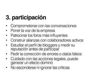 3. participación!
•  Comprometerse con las conversaciones
•  Poner la voz de la empresa
•  Patrocinar los foros más inﬂuyentes
•  Construir alianzas con colaboradores activos
•  Estudiar el perﬁl de bloggers y medir su
   reputación antes de participar
•  Pedir la corrección de errores o datos falsos
•  Cuidado con las acciones legales, puede
   generar un efecto dominó
•  No esconderse ni ignorar las críticas
 