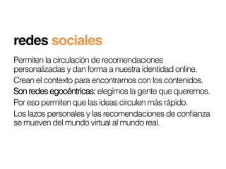 redes sociales!
Permiten la circulación de recomendaciones
personalizadas y dan forma a nuestra identidad online.
Crean el contexto para encontrarnos con los contenidos.
Son redes egocéntricas: elegimos la gente que queremos.
Por eso permiten que las ideas circulen más rápido.
Los lazos personales y las recomendaciones de conﬁanza
se mueven del mundo virtual al mundo real.
 