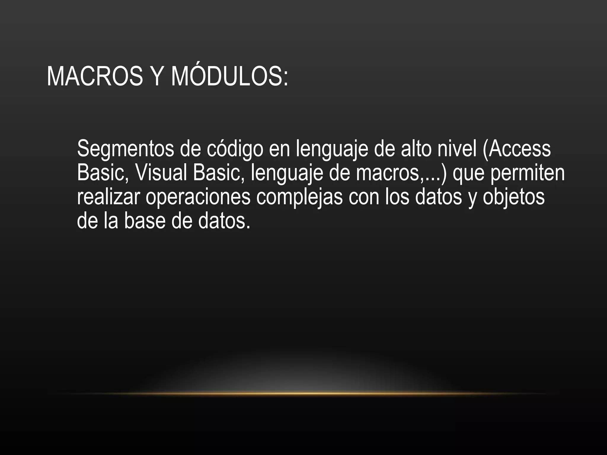 MACROS Y MÓDULOS: Segmentos de código en lenguaje de alto nivel (Access Basic, Visual Basic, lenguaje de macros,...) que permiten realizar operaciones complejas con los datos y objetos de la base de datos. 