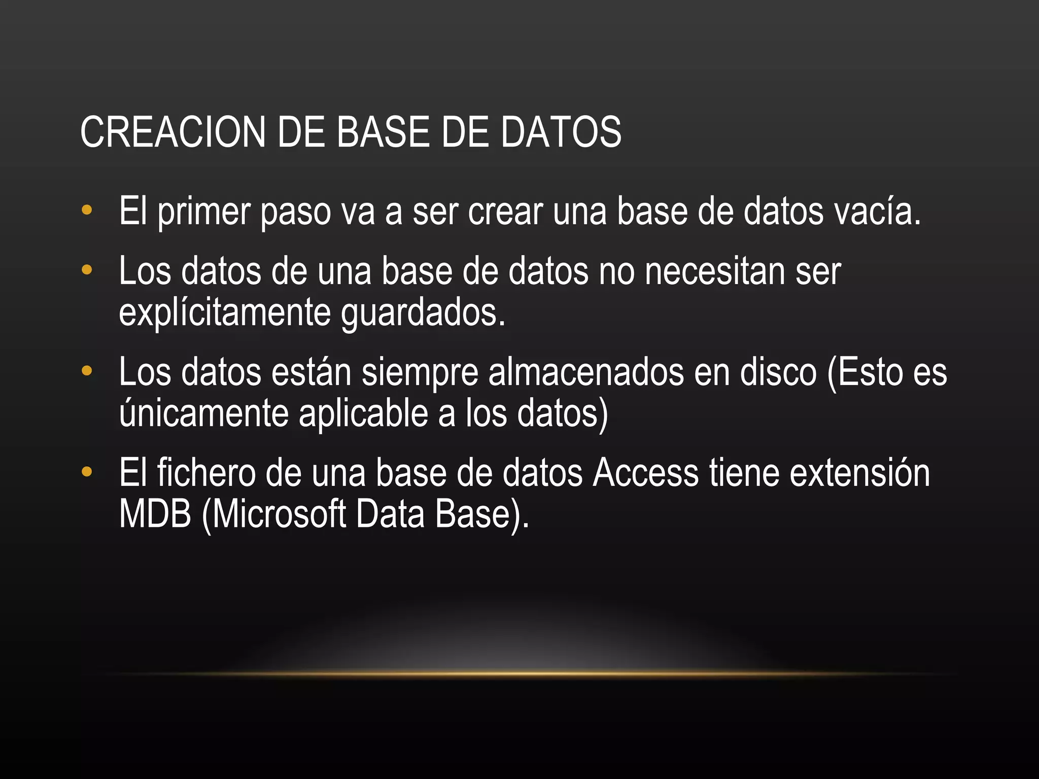 CREACION DE BASE DE DATOS El primer paso va a ser crear una base de datos vacía. Los datos de una base de datos no necesitan ser explícitamente guardados. Los datos están siempre almacenados en disco (Esto es únicamente aplicable a los datos) El fichero de una base de datos Access tiene extensión MDB (Microsoft Data Base). 