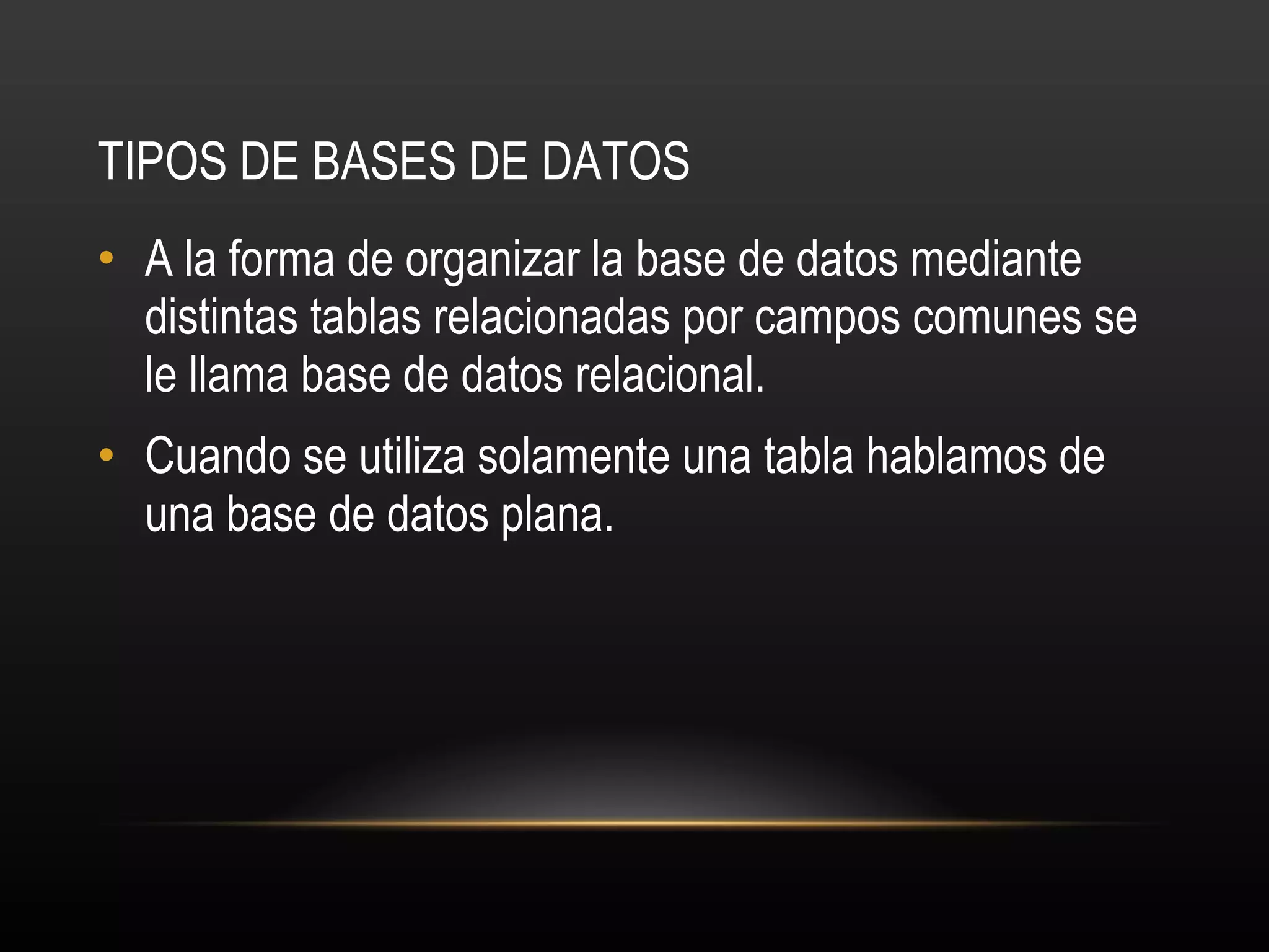 TIPOS DE BASES DE DATOS A la forma de organizar la base de datos mediante distintas tablas relacionadas por campos comunes se le llama base de datos relacional.  Cuando se utiliza solamente una tabla hablamos de una base de datos plana.  