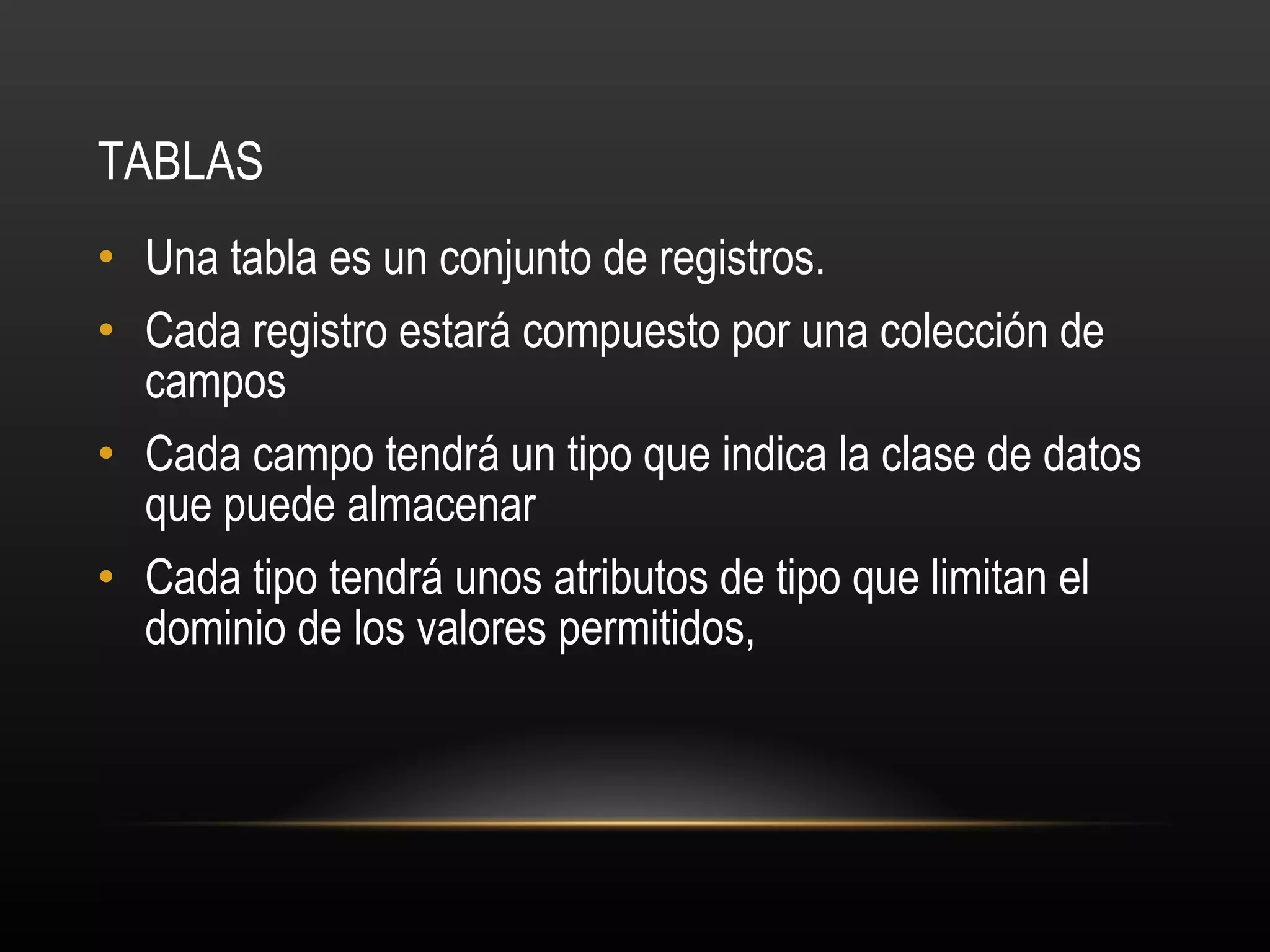 TABLAS Una tabla es un conjunto de registros. Cada registro estará compuesto por una colección de campos Cada campo tendrá un tipo que indica la clase de datos que puede almacenar Cada tipo tendrá unos atributos de tipo que limitan el dominio de los valores permitidos, 