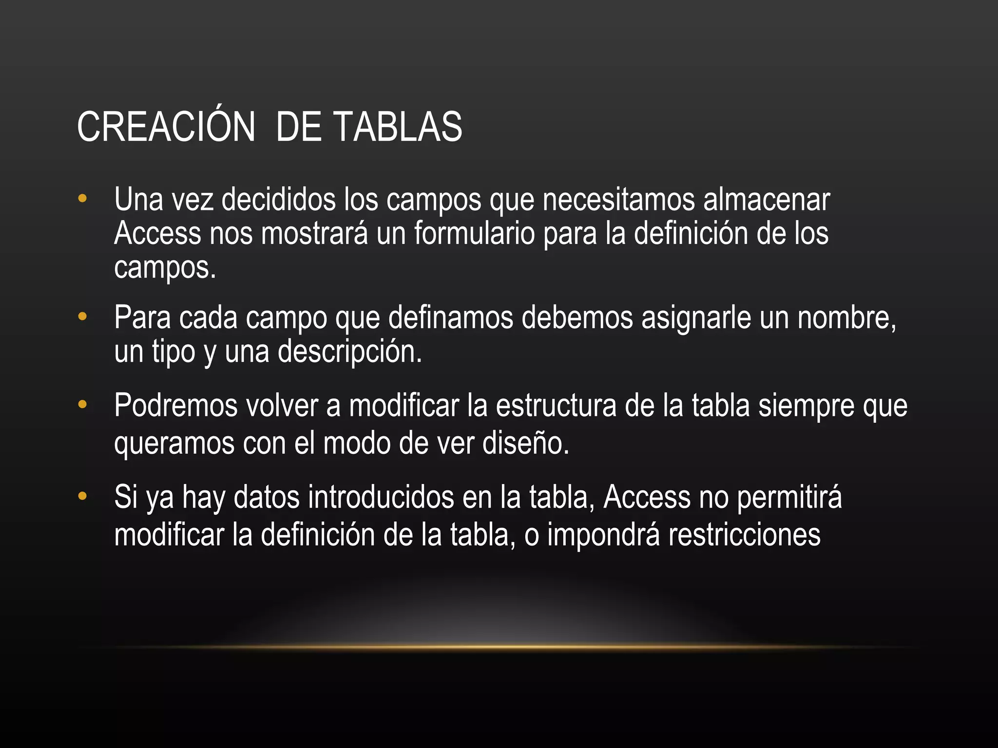 CREACIÓN  DE TABLAS Una vez decididos los campos que necesitamos almacenar Access nos mostrará un formulario para la definición de los campos. Para cada campo que definamos debemos asignarle un nombre, un tipo y una descripción. Podremos volver a modificar la estructura de la tabla siempre que queramos con el modo de ver diseño. Si ya hay datos introducidos en la tabla, Access no permitirá modificar la definición de la tabla, o impondrá restricciones 