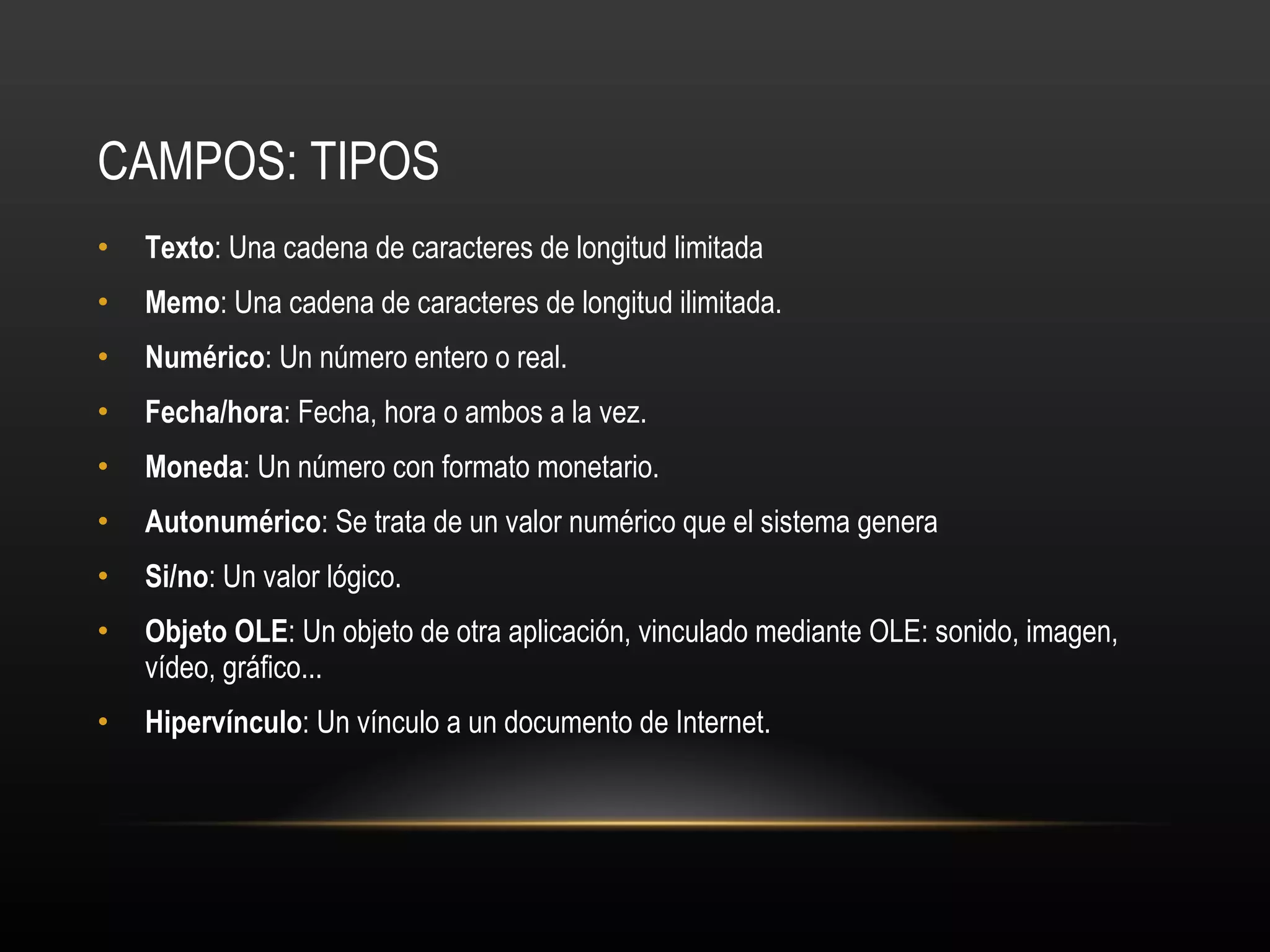 CAMPOS: TIPOS Texto : Una cadena de caracteres de longitud limitada Memo : Una cadena de caracteres de longitud ilimitada.  Numérico : Un número entero o real.  Fecha/hora : Fecha, hora o ambos a la vez.  Moneda : Un número con formato monetario.  Autonumérico : Se trata de un valor numérico que el sistema genera  Si/no : Un valor lógico. Objeto OLE : Un objeto de otra aplicación, vinculado mediante OLE: sonido, imagen, vídeo, gráfico... Hipervínculo : Un vínculo a un documento de Internet. 