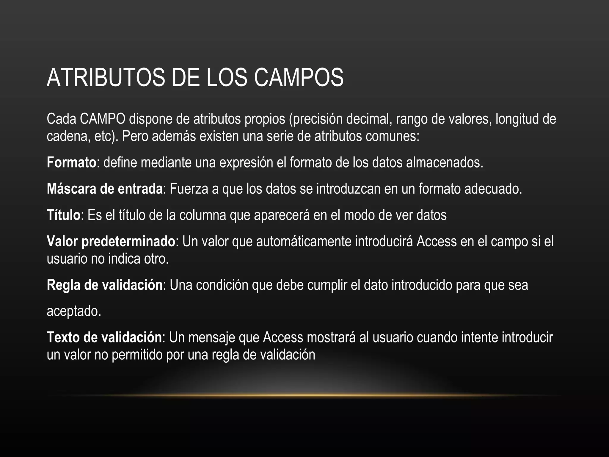 ATRIBUTOS DE LOS CAMPOS Cada CAMPO dispone de atributos propios (precisión decimal, rango de valores, longitud de cadena, etc). Pero además existen una serie de atributos comunes: Formato : define mediante una expresión el formato de los datos almacenados. Máscara de entrada : Fuerza a que los datos se introduzcan en un formato adecuado. Título : Es el título de la columna que aparecerá en el modo de ver datos Valor predeterminado : Un valor que automáticamente introducirá Access en el campo si el usuario no indica otro. Regla de validación : Una condición que debe cumplir el dato introducido para que sea aceptado. Texto de validación : Un mensaje que Access mostrará al usuario cuando intente introducir un valor no permitido por una regla de validación 