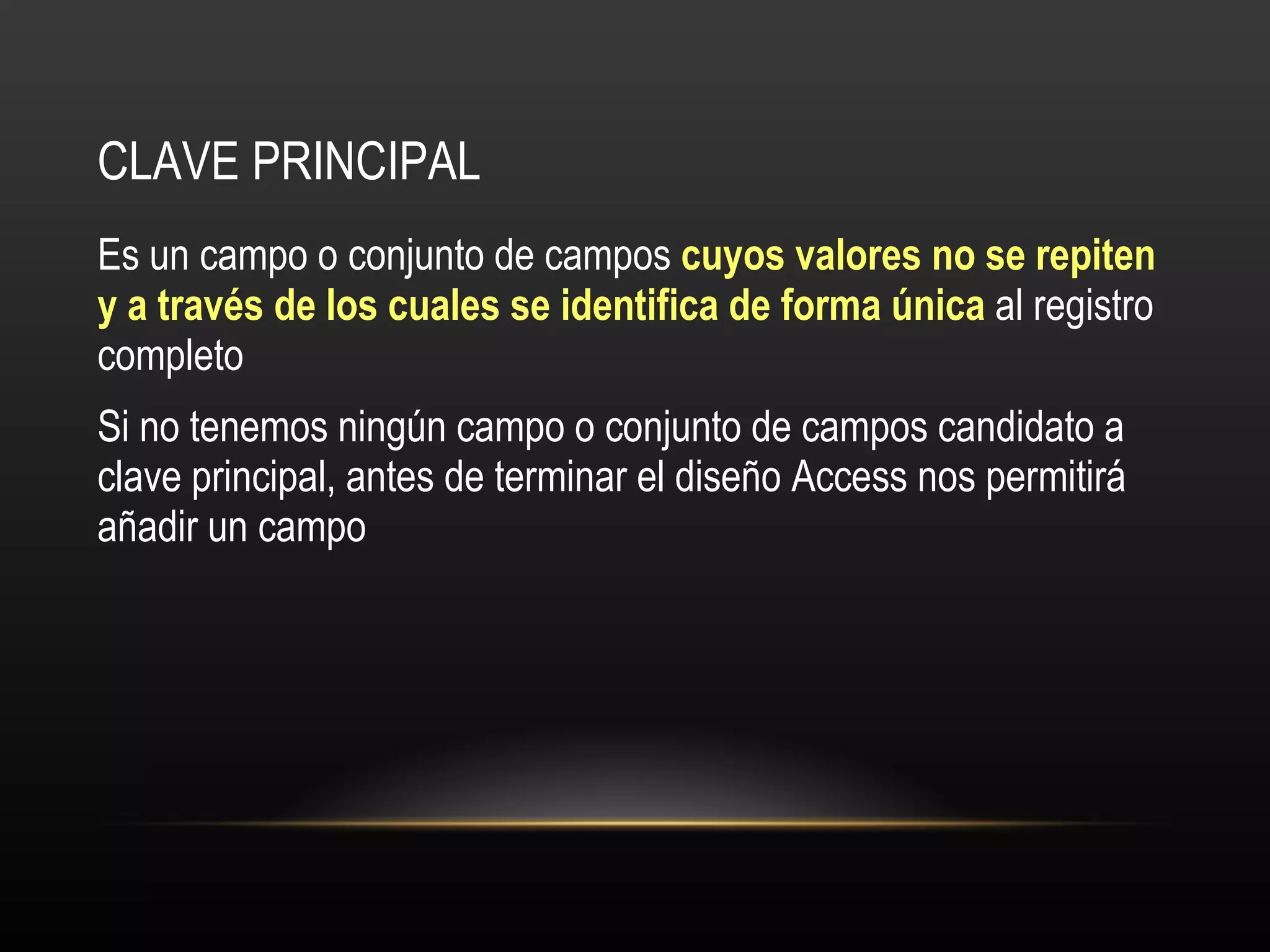 CLAVE PRINCIPAL Es un campo o conjunto de campos  cuyos valores no se repiten y a través de los cuales se identifica de forma única  al registro completo Si no tenemos ningún campo o conjunto de campos candidato a clave principal, antes de terminar el diseño Access nos permitirá añadir un campo 