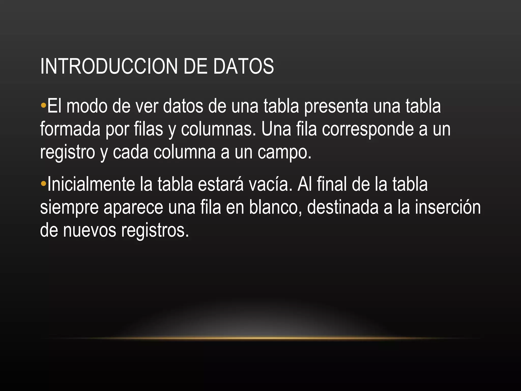 INTRODUCCION DE DATOS El modo de ver datos de una tabla presenta una tabla formada por filas y columnas. Una fila corresponde a un registro y cada columna a un campo. Inicialmente la tabla estará vacía. Al final de la tabla siempre aparece una fila en blanco, destinada a la inserción de nuevos registros. 