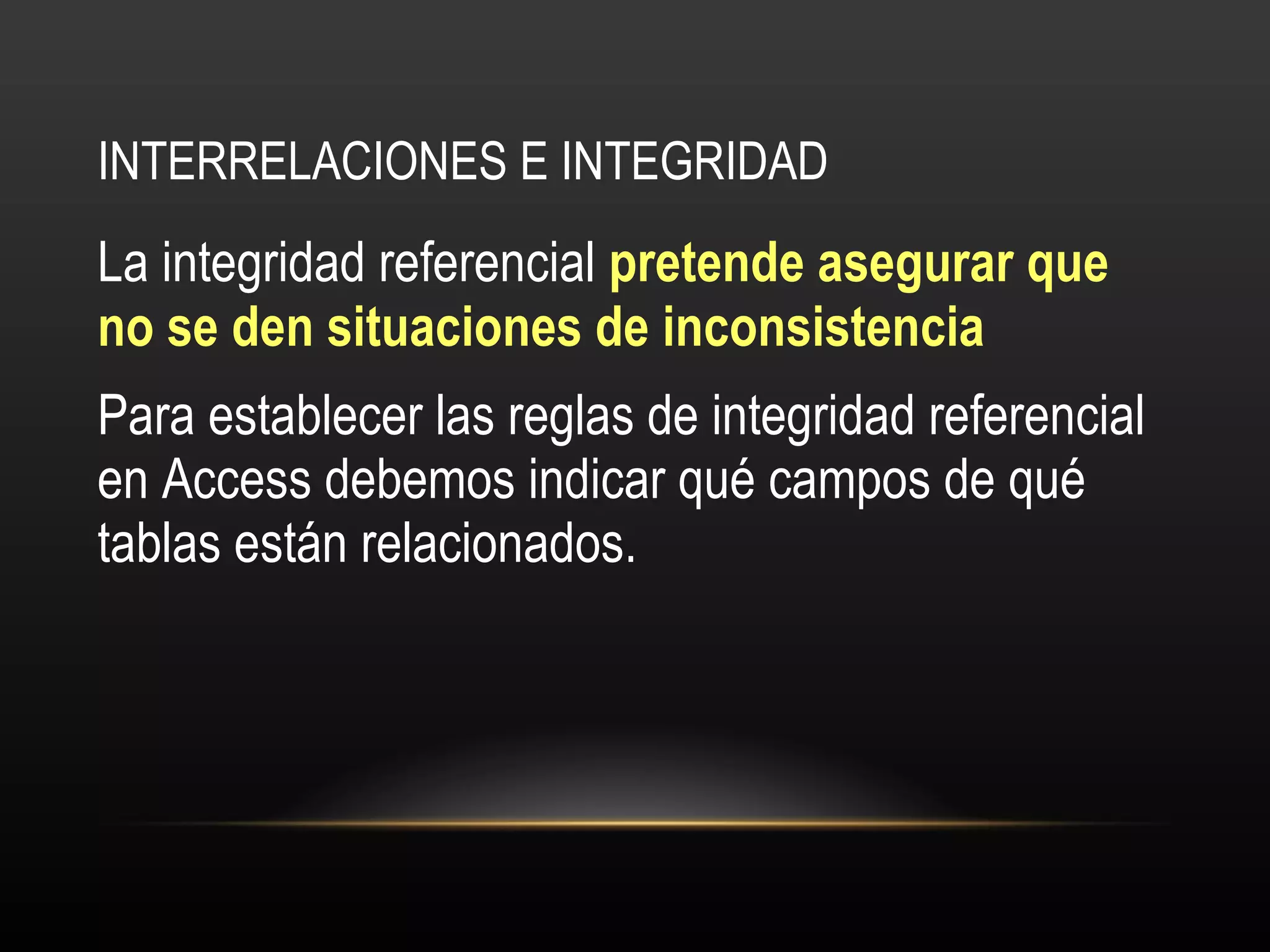 INTERRELACIONES E INTEGRIDAD La integridad referencial  pretende asegurar que no se den situaciones de inconsistencia Para establecer las reglas de integridad referencial en Access debemos indicar qué campos de qué tablas están relacionados. 