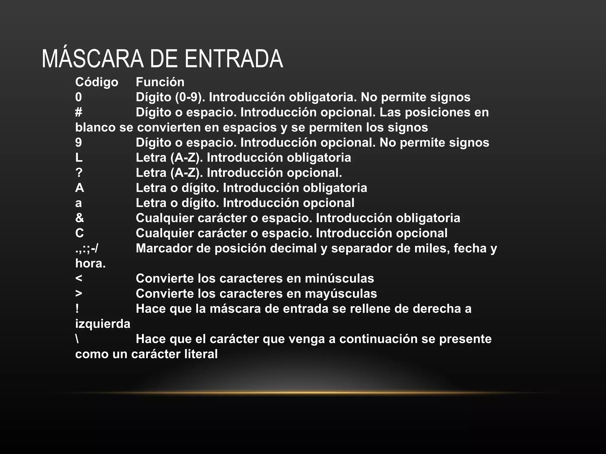 MÁSCARA DE ENTRADA Código Función 0 Dígito (0-9). Introducción obligatoria. No permite signos # Dígito o espacio. Introducción opcional. Las posiciones en blanco se convierten en espacios y se permiten los signos 9 Dígito o espacio. Introducción opcional. No permite signos L Letra (A-Z). Introducción obligatoria ? Letra (A-Z). Introducción opcional. A Letra o dígito. Introducción obligatoria a Letra o dígito. Introducción opcional & Cualquier carácter o espacio. Introducción obligatoria C Cualquier carácter o espacio. Introducción opcional .,:;-/ Marcador de posición decimal y separador de miles, fecha y hora. < Convierte los caracteres en minúsculas > Convierte los caracteres en mayúsculas ! Hace que la máscara de entrada se rellene de derecha a izquierda \ Hace que el carácter que venga a continuación se presente como un carácter literal 