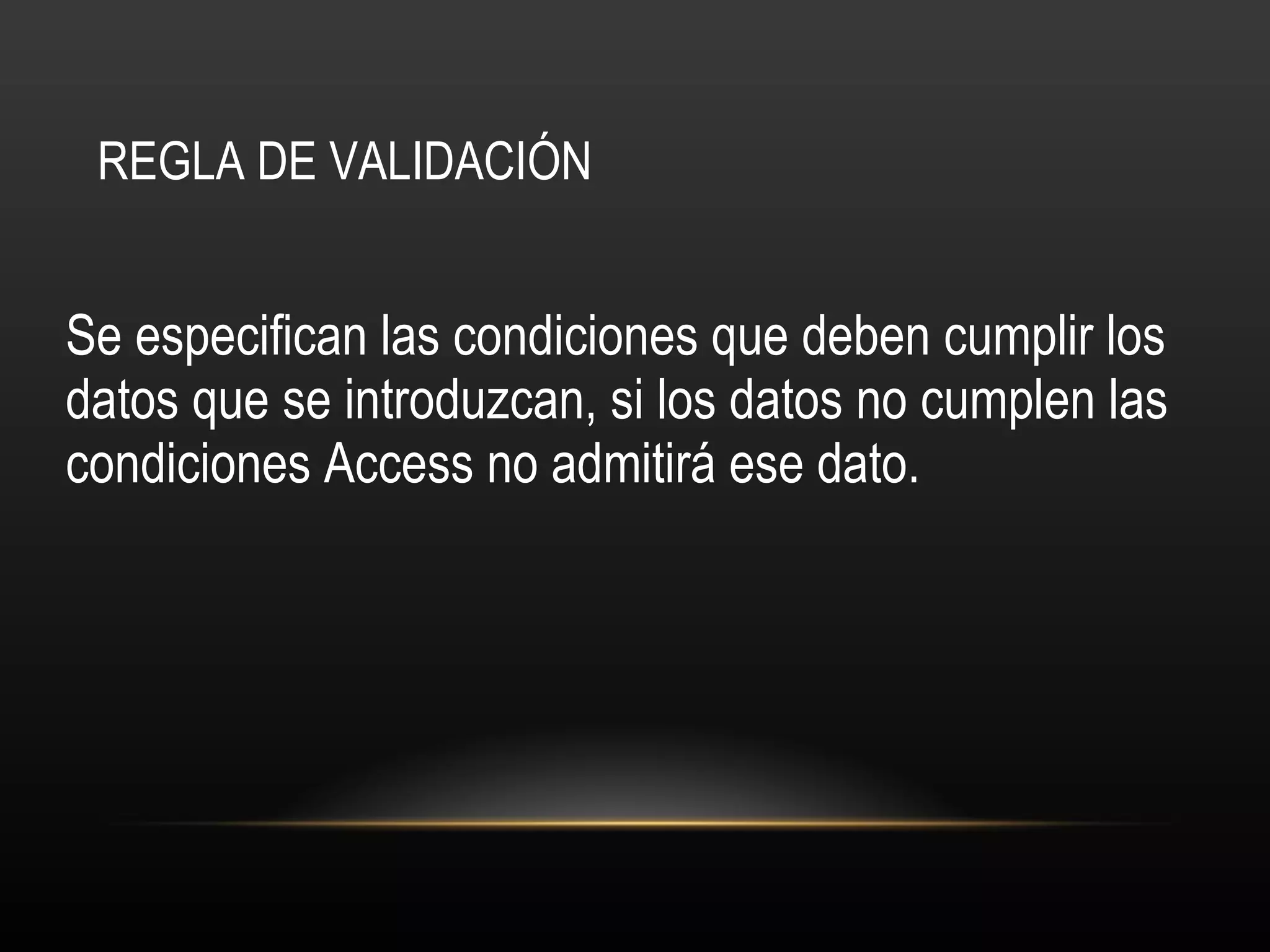 REGLA DE VALIDACIÓN Se especifican las condiciones que deben cumplir los datos que se introduzcan, si los datos no cumplen las condiciones Access no admitirá ese dato.  